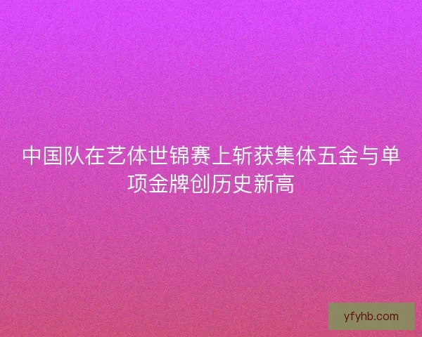 中国队在艺体世锦赛上斩获集体五金与单项金牌创历史新高 中国队在艺体世锦赛上斩获集体五金与单项金牌创历史新高