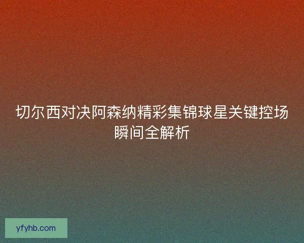 切尔西对决阿森纳精彩集锦球星关键控场瞬间全解析