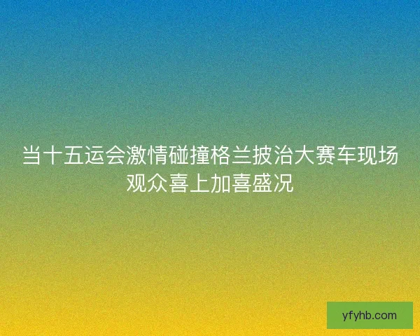 当十五运会激情碰撞格兰披治大赛车现场观众喜上加喜盛况 当十五运会激情碰撞格兰披治大赛车现场观众喜上加喜盛况