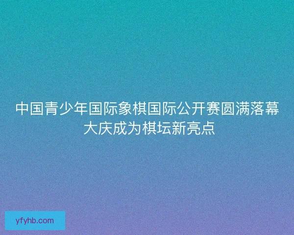 中国青少年国际象棋国际公开赛圆满落幕 大庆成为棋坛新亮点