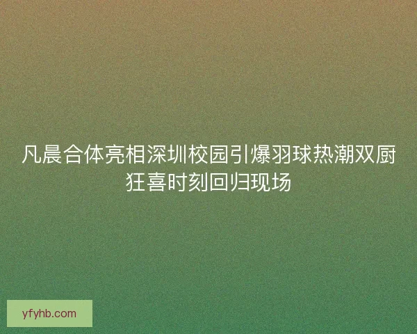 凡晨合体亮相深圳校园引爆羽球热潮双厨狂喜时刻回归现场