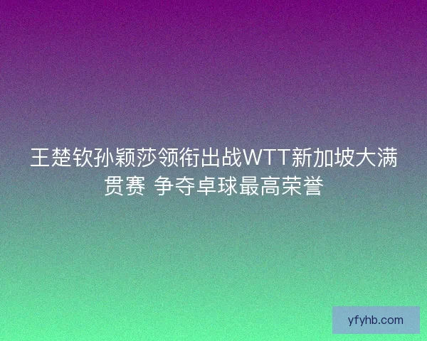 王楚钦孙颖莎领衔出战WTT新加坡大满贯赛 争夺卓球最高荣誉