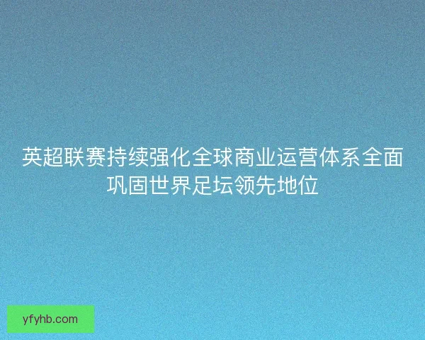 英超联赛持续强化全球商业运营体系全面巩固世界足坛领先地位