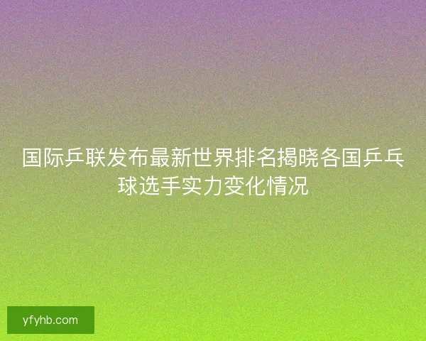 国际乒联发布最新世界排名揭晓各国乒乓球选手实力变化情况