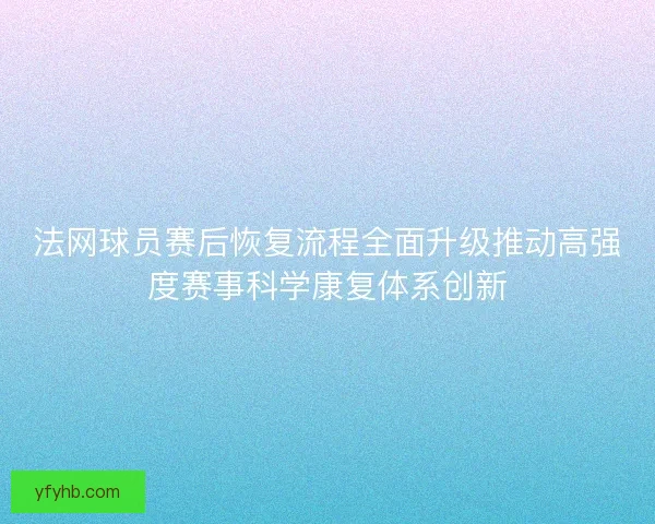 法网球员赛后恢复流程全面升级推动高强度赛事科学康复体系创新 法网球员赛后恢复流程全面升级推动高强度赛事科学康复体系创新